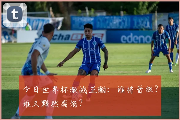 今日世界杯激战正酣:谁将晋级?谁又黯然离场?