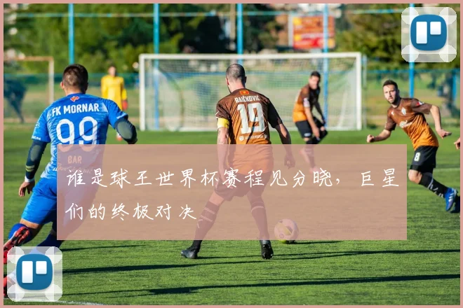 谁是球王世界杯赛程见分晓，巨星们的终极对决