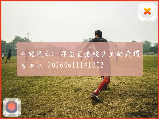 中超风云:那些直播镜头里的荣耀与泪水_20260611141002