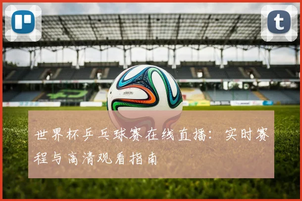 世界杯乒乓球赛在线直播:实时赛程与高清观看指南
