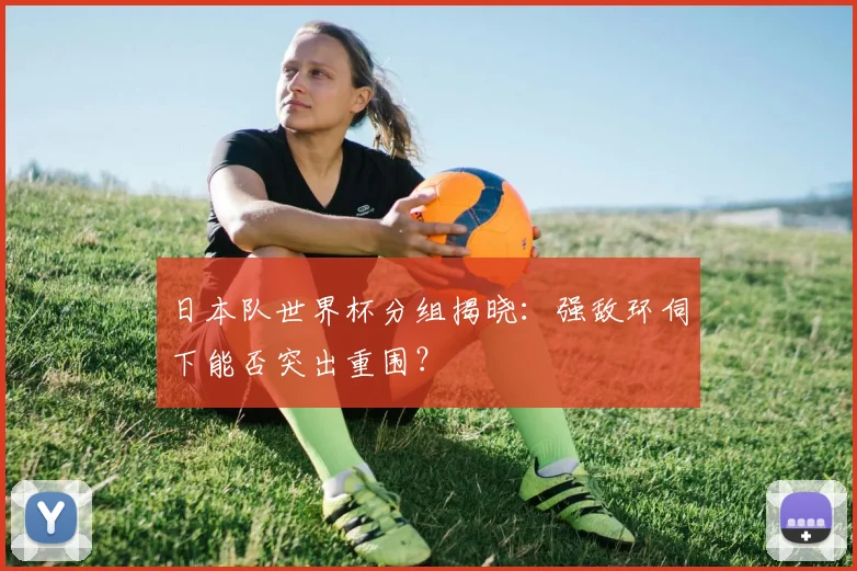 日本队世界杯分组揭晓:强敌环伺下能否突出重围?