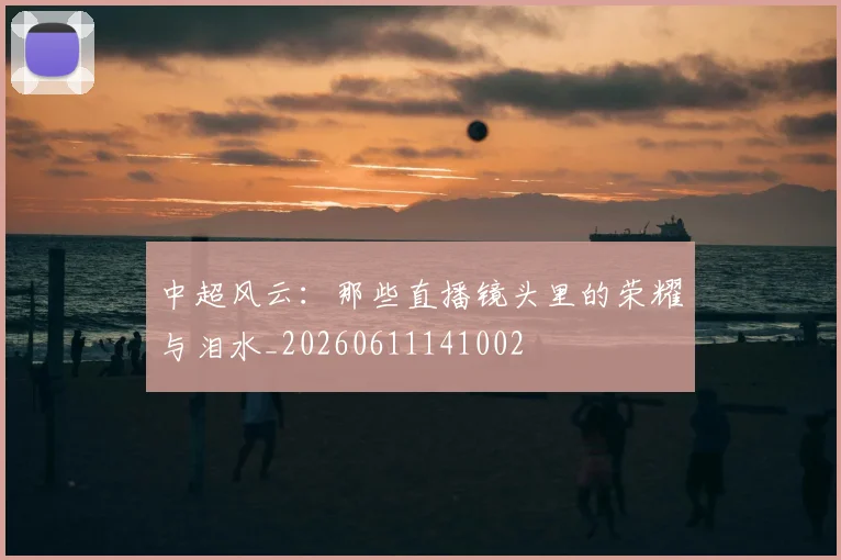 中超风云:那些直播镜头里的荣耀与泪水_20260611141002