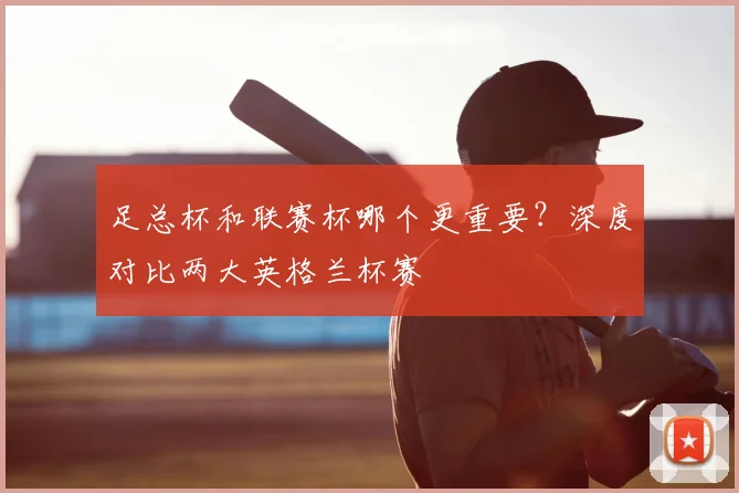 足总杯和联赛杯哪个更重要?深度对比两大英格兰杯赛